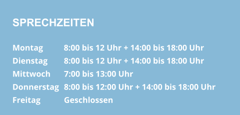 SPRECHZEITEN Montag          8:00 bis 12 Uhr + 14:00 bis 18:00 Uhr  Dienstag        8:00 bis 12 Uhr + 14:00 bis 18:00 Uhr Mittwoch       7:00 bis 13:00 Uhr Donnerstag   8:00 bis 12:00 Uhr + 14:00 bis 18:00 Uhr  Freitag            Geschlossen