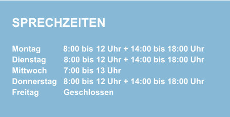 SPRECHZEITEN Montag          8:00 bis 12 Uhr + 14:00 bis 18:00 Uhr  Dienstag        8:00 bis 12 Uhr + 14:00 bis 18:00 Uhr Mittwoch        7:00 bis 13 Uhr  Donnerstag    8:00 bis 12 Uhr + 14:00 bis 18:00 Uhr  Freitag            Geschlossen