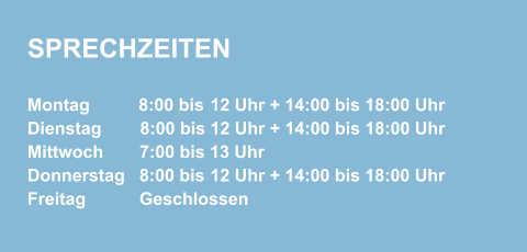 SPRECHZEITEN Montag          8:00 bis 12 Uhr + 14:00 bis 18:00 Uhr  Dienstag        8:00 bis 12 Uhr + 14:00 bis 18:00 Uhr Mittwoch        7:00 bis 13 Uhr  Donnerstag    8:00 bis 12 Uhr + 14:00 bis 18:00 Uhr  Freitag            Geschlossen
